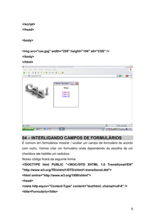 </script>
</head>


<body>


<img src="css.jpg" width="259" height="194" alt="CSS" />
</body>
</html>




04 – INTERLIGANDO CAMPOS DE FORMULÁRIOS
É comum em formulários mostrar / ocultar um campo de formulário de acordo
com outro. Vamos criar um formulário onde dependendo da escolha de um
checkbox ele habilite um radiobox.
Nosso código ficará da seguinte forma.
<!DOCTYPE html PUBLIC "-//W3C//DTD XHTML 1.0 Transitional//EN"
"http://www.w3.org/TR/xhtml1/DTD/xhtml1-transitional.dtd">
<html xmlns="http://www.w3.org/1999/xhtml">
<head>
<meta http-equiv="Content-Type" content="text/html; charset=utf-8" />
<title>Formulário</title>




                                                                        9
 