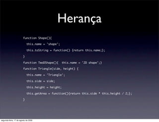 Herança
                        function Shape(){

                            this.name = 'shape';

                            this.toString = function() {return this.name;};

                        }

                        function TwoDShape(){      this.name = '2D shape';}

                        function Triangle(side, height) {

                            this.name = 'Triangle';

                            this.side = side;

                            this.height = height;

                            this.getArea = function(){return this.side * this.height / 2;};

                        }




segunda-feira, 17 de agosto de 2009
 