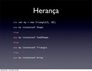 Herança
                        >>> var my = new Triangle(5, 10);

                        >>> my instanceof Shape

                        true

                        >>> my instanceof TwoDShape

                        true

                        >>> my instanceof Triangle

                        true

                        >>> my instanceof Array




segunda-feira, 17 de agosto de 2009
 