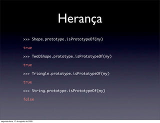 Herança
                        >>> Shape.prototype.isPrototypeOf(my)

                        true

                        >>> TwoDShape.prototype.isPrototypeOf(my)

                        true

                        >>> Triangle.prototype.isPrototypeOf(my)

                        true

                        >>> String.prototype.isPrototypeOf(my)

                        false




segunda-feira, 17 de agosto de 2009
 