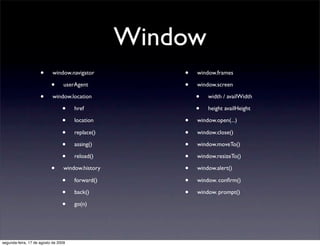 Window
                     •      window.navigator           •   window.frames

                           •      userAgent            •   window.screen

                     •      window.location                •   width / availWidth

                                 •    href                 •   height availHeight

                                 •    location         •   window.open(...)

                                 •    replace()        •   window.close()

                                 •    assing()         •   window.moveTo()

                                 •    reload()         •   window.resizeTo()

                           •      window.history       •   window.alert()

                                 •    forward()        •   window. conﬁrm()

                                 •    back()           •   window. prompt()

                                 •    go(n)




segunda-feira, 17 de agosto de 2009
 