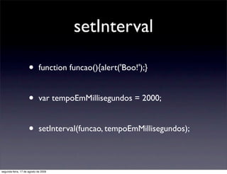 setInterval

                     •       function funcao(){alert('Boo!');}


                     •       var tempoEmMillisegundos = 2000;


                     •       setInterval(funcao, tempoEmMillisegundos);



segunda-feira, 17 de agosto de 2009
 