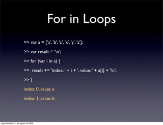 For in Loops
                        >> var a = ['a', 'b', 'c', 'x', 'y', 'z'];
                        >> var result = 'n';
                        >> for (var i in a) {
                        >> result += 'index: ' + i + ', value: ' + a[i] + 'n';
                        >> }
                        index: 0, value: a
                        index: 1, value: b




segunda-feira, 17 de agosto de 2009
 