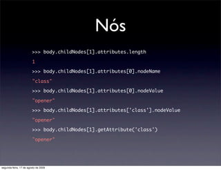 Nós
                        >>> body.childNodes[1].attributes.length

                        1

                        >>> body.childNodes[1].attributes[0].nodeName

                        "class"

                        >>> body.childNodes[1].attributes[0].nodeValue

                        "opener"

                        >>> body.childNodes[1].attributes['class'].nodeValue

                        "opener"

                        >>> body.childNodes[1].getAttribute('class')

                        "opener"




segunda-feira, 17 de agosto de 2009
 