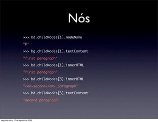 Nós
                        >>> bd.childNodes[1].nodeName

                        "P"

                        >>> bg.childNodes[1].textContent

                        "first paragraph"

                        >>> bd.childNodes[1].innerHTML

                        "first paragraph"

                        >>> bd.childNodes[3].innerHTML

                        "<em>second</em> paragraph"

                        >>> bd.childNodes[3].textContent

                        "second paragraph"




segunda-feira, 17 de agosto de 2009
 