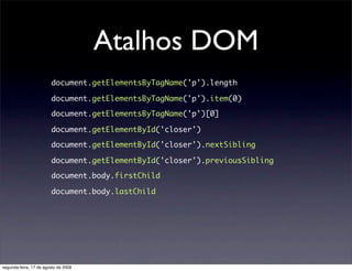 Atalhos DOM
                        document.getElementsByTagName('p').length

                        document.getElementsByTagName('p').item(0)

                        document.getElementsByTagName('p')[0]

                        document.getElementById('closer')

                        document.getElementById('closer').nextSibling

                        document.getElementById('closer').previousSibling

                        document.body.firstChild

                        document.body.lastChild




segunda-feira, 17 de agosto de 2009
 