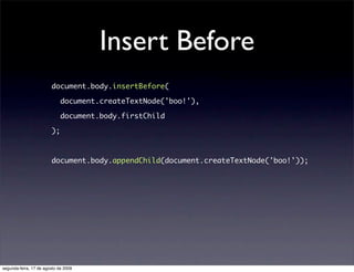 Insert Before
                        document.body.insertBefore(

                             document.createTextNode('boo!'),

                             document.body.firstChild

                        );



                        document.body.appendChild(document.createTextNode('boo!'));




segunda-feira, 17 de agosto de 2009
 
