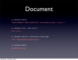 Document
                        >>> document.cookie;

                        "CNNid=Ga50a0c6f-14404-1198821758-6; SelectedEdition=www; s_sess=%...”



                        >>> document.title = ‘Meu título’;

                        ‘Meu título’;



                        >>> document.referrer; //previously-visited page

                        "http://www.andrefaria.com/links/js"



                        >>> document.domain;

                        www.andrefaria.com




segunda-feira, 17 de agosto de 2009
 
