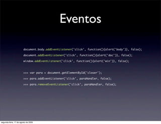 Eventos

                        document.body.addEventListener('click', function(){alert('body')}, false);

                        document.addEventListener('click', function(){alert('doc')}, false);

                        window.addEventListener('click', function(){alert('win')}, false);



                        >>> var para = document.getElementById('closer');

                        >>> para.addEventListener('click', paraHandler, false);

                        >>> para.removeEventListener('click', paraHandler, false);




segunda-feira, 17 de agosto de 2009
 