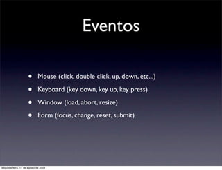 Eventos

                     •       Mouse (click, double click, up, down, etc...)

                     •       Keyboard (key down, key up, key press)

                     •       Window (load, abort, resize)

                     •       Form (focus, change, reset, submit)




segunda-feira, 17 de agosto de 2009
 