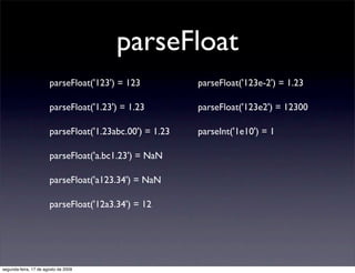 parseFloat
                       parseFloat('123') = 123           parseFloat('123e-2') = 1.23

                       parseFloat('1.23') = 1.23         parseFloat('123e2') = 12300

                       parseFloat('1.23abc.00') = 1.23   parseInt('1e10') = 1

                       parseFloat('a.bc1.23') = NaN

                       parseFloat('a123.34') = NaN

                       parseFloat('12a3.34') = 12




segunda-feira, 17 de agosto de 2009
 