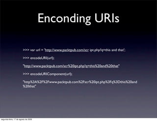 Enconding URIs

                        >>> var url = 'http://www.packtpub.com/scr ipt.php?q=this and that';

                        >>> encodeURI(url);

                        "http://www.packtpub.com/scr%20ipt.php?q=this%20and%20that"

                        >>> encodeURIComponent(url);

                        "http%3A%2F%2Fwww.packtpub.com%2Fscr%20ipt.php%3Fq%3Dthis%20and
                        %20that"




segunda-feira, 17 de agosto de 2009
 