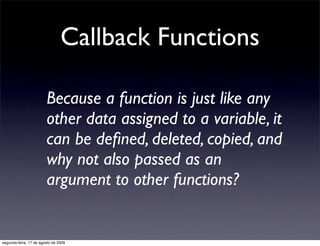 Callback Functions

                        Because a function is just like any
                        other data assigned to a variable, it
                        can be deﬁned, deleted, copied, and
                        why not also passed as an
                        argument to other functions?


segunda-feira, 17 de agosto de 2009
 