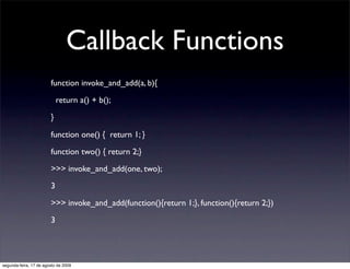 Callback Functions
                        function invoke_and_add(a, b){

                            return a() + b();

                        }

                        function one() { return 1; }

                        function two() { return 2;}

                        >>> invoke_and_add(one, two);

                        3

                        >>> invoke_and_add(function(){return 1;}, function(){return 2;})

                        3




segunda-feira, 17 de agosto de 2009
 
