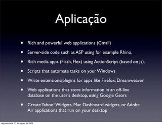 Aplicação
                     •       Rich and powerful web applications (Gmail)

                     •       Server-side code such as ASP using for example Rhino.

                     •       Rich media apps (Flash, Flex) using ActionScript (based on js).

                     •       Scripts that automate tasks on your Windows

                     •       Write extensions/plugins for apps like Firefox, Dreamweaver

                     •       Web applications that store information in an off-line
                             database on the user's desktop, using Google Gears

                     •       Create Yahoo! Widgets, Mac Dashboard widgets, or Adobe
                             Air applications that run on your desktop

segunda-feira, 17 de agosto de 2009
 