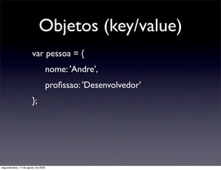 Objetos (key/value)
                        var pessoa = {
                                      nome: 'Andre',
                                      proﬁssao: 'Desenvolvedor'
                        };




segunda-feira, 17 de agosto de 2009
 