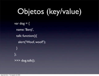 Objetos (key/value)
                        var dog = {
                            name: 'Benji',
                            talk: function(){
                                alert('Woof, woof!');
                            }
                        };
                        >>> dog.talk();



segunda-feira, 17 de agosto de 2009
 