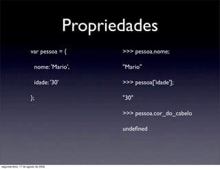 Propriedades
                       var pessoa = {          >>> pessoa.nome;

                          nome: 'Mario',       "Mario"

                          idade: '30'          >>> pessoa['idade'];

                       };                      "30"

                                               >>> pessoa.cor_do_cabelo

                                               undeﬁned




segunda-feira, 17 de agosto de 2009
 