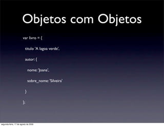 Objetos com Objetos
                       var livro = {

                          titulo 'A lagoa verde',

                          autor: {

                              nome: 'Joana',

                              sobre_nome: 'Silveira'

                          }

                       };




segunda-feira, 17 de agosto de 2009
 