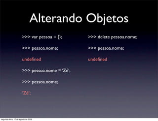Alterando Objetos
                       >>> var pessoa = {};      >>> delete pessoa.nome;

                       >>> pessoa.nome;          >>> pessoa.nome;

                       undeﬁned                  undeﬁned

                       >>> pessoa.nome = ‘Zé’;

                       >>> pessoa.nome;

                       ‘Zé’;




segunda-feira, 17 de agosto de 2009
 