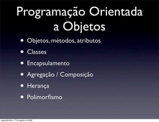 Programação Orientada
                       a Objetos
                     • Objetos, métodos, atributos
                     • Classes
                     • Encapsulamento
                     • Agregação / Composição
                     • Herança
                     • Polimorﬁsmo
segunda-feira, 17 de agosto de 2009
 