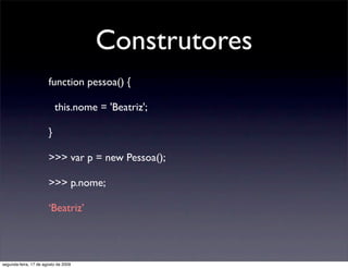 Construtores
                       function pessoa() {

                           this.nome = 'Beatriz';

                       }

                       >>> var p = new Pessoa();

                       >>> p.nome;

                       ‘Beatriz’




segunda-feira, 17 de agosto de 2009
 