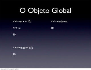 O Objeto Global
                       >>> var x = 10;         >>> window.x

                       >>> x;                  10

                       10



                       >>> window[‘x’];

                       10




segunda-feira, 17 de agosto de 2009
 