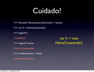 Cuidado!
                        >>> function Hero(name) {this.name = name;}

                        >>> var h = Hero('Leonardo');

                        >>> typeof h

                        "undeﬁned"                             var h = new
                        >>> typeof h.name                    Hero('Leonardo')
                        h has no properties

                        >>> window.name + name

                        LeonardoLeonardo



segunda-feira, 17 de agosto de 2009
 