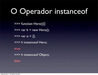 O Operador instanceof
                        >>> function Hero(){}
                        >>> var h = new Hero();
                        >>> var o = {};
                        >>> h instanceof Hero;
                        true
                        >>> h instanceof Object;
                        false


segunda-feira, 17 de agosto de 2009
 