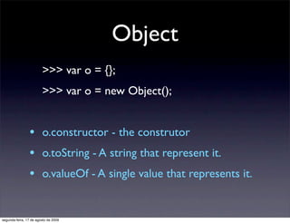 Object
                        >>> var o = {};
                        >>> var o = new Object();


                •       o.constructor - the construtor
                •       o.toString - A string that represent it.
                •       o.valueOf - A single value that represents it.


segunda-feira, 17 de agosto de 2009
 