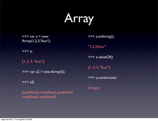 Array
                       >>> var a = new                  >>> a.toString();
                       Array(1,2,3,'four');
                                                        "1,2,3,four"
                       >>> a;
                                                        >>> a.valueOf()
                       [1, 2, 3, "four"]
                                                        [1, 2, 3, "four"]
                       >>> var a2 = new Array(5);
                                                        >>> a.constructor
                       >>> a2;
                                                        Array()
                       [undeﬁned, undeﬁned, undeﬁned,
                       undeﬁned, undeﬁned]




segunda-feira, 17 de agosto de 2009
 