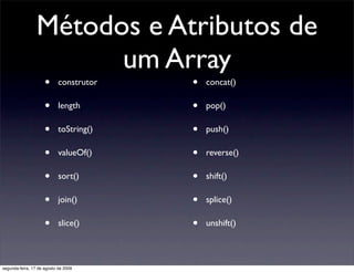Métodos e Atributos de
                       um Array
                     •      construtor   •   concat()

                     •      length       •   pop()

                     •      toString()   •   push()

                     •      valueOf()    •   reverse()

                     •      sort()       •   shift()

                     •      join()       •   splice()

                     •      slice()      •   unshift()



segunda-feira, 17 de agosto de 2009
 