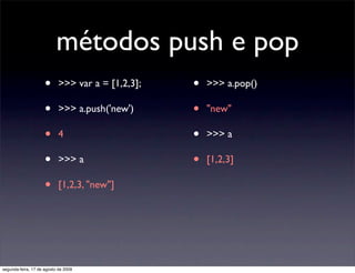 métodos push e pop
                     •      >>> var a = [1,2,3];   •   >>> a.pop()

                     •      >>> a.push('new')      •   "new"

                     •      4                      •   >>> a

                     •      >>> a                  •   [1,2,3]

                     •      [1,2,3, "new"]




segunda-feira, 17 de agosto de 2009
 