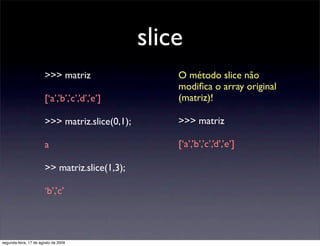 slice
                       >>> matriz                   O método slice não
                                                    modiﬁca o array original
                       [‘a’,’b’,’c’,’d’,’e’]        (matriz)!

                       >>> matriz.slice(0,1);       >>> matriz

                       a                            [‘a’,’b’,’c’,’d’,’e’]

                       >> matriz.slice(1,3);

                       ‘b’,’c’




segunda-feira, 17 de agosto de 2009
 