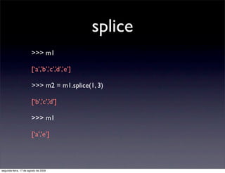 splice
                       >>> m1

                       [‘a’,’b’,’c’,’d’,’e’]

                       >>> m2 = m1.splice(1, 3)

                       [‘b’,’c’,’d’]

                       >>> m1

                       [‘a’,’e’]




segunda-feira, 17 de agosto de 2009
 