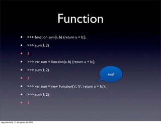Function
                     •       >>> function sum(a, b) {return a + b;};

                     •       >>> sum(1, 2)

                     •       3

                     •       >>> var sum = function(a, b) {return a + b;};

                     •       >>> sum(1, 2)
                                                                                      eval
                     •       3

                     •       >>> var sum = new Function('a', 'b', 'return a + b;');

                     •       >>> sum(1, 2)

                     •       3




segunda-feira, 17 de agosto de 2009
 