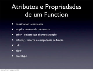 Atributos e Propriedades
                         de um Function
                     •       constructor - construtor

                     •       length - número de parametros

                     •       caller - objecto que chamou a função

                     •       toString - retorna o código fonte da função

                     •       call

                     •       apply

                     •       prototype




segunda-feira, 17 de agosto de 2009
 
