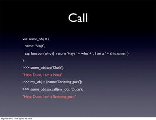 Call
                        var some_obj = {
                            name: 'Ninja',
                            say: function(who){ return 'Haya ' + who + ', I am a ' + this.name; }
                        }
                        >>> some_obj.say('Dude');
                        "Haya Dude, I am a Ninja"
                        >>> my_obj = {name: 'Scripting guru'};
                        >>> some_obj.say.call(my_obj, 'Dude');
                        "Haya Dude, I am a Scripting guru"




segunda-feira, 17 de agosto de 2009
 