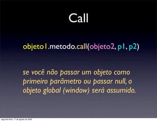 Call

                        objeto1.metodo.call(objeto2, p1, p2)


                        se você não passar um objeto como
                        primeiro parâmetro ou passar null, o
                        objeto global (window) será assumido.


segunda-feira, 17 de agosto de 2009
 