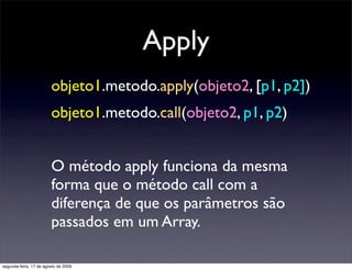 Apply
                        objeto1.metodo.apply(objeto2, [p1, p2])
                        objeto1.metodo.call(objeto2, p1, p2)


                        O método apply funciona da mesma
                        forma que o método call com a
                        diferença de que os parâmetros são
                        passados em um Array.

segunda-feira, 17 de agosto de 2009
 