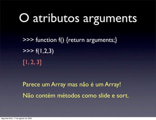 O atributos arguments
                        >>> function f() {return arguments;}
                        >>> f(1,2,3)
                        [1, 2, 3]


                        Parece um Array mas não é um Array!
                        Não contém métodos como slide e sort.


segunda-feira, 17 de agosto de 2009
 