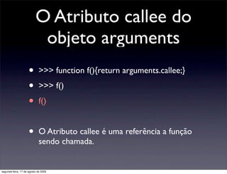 O Atributo callee do
                           objeto arguments
                     •       >>> function f(){return arguments.callee;}

                     •       >>> f()

                     •       f()


                     •       O Atributo callee é uma referência a função
                             sendo chamada.


segunda-feira, 17 de agosto de 2009
 