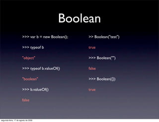 Boolean
                       >>> var b = new Boolean();   >> Boolean("test")

                       >>> typeof b                 true

                       "object"                     >>> Boolean("")

                       >>> typeof b.valueOf()       false

                       "boolean"                    >>> Boolean({})

                       >>> b.valueOf()              true

                       false



segunda-feira, 17 de agosto de 2009
 