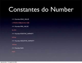 Constantes do Number
                        >>> Number.MAX_VALUE

                        1.7976931348623157e+308

                        >>> Number.MIN_VALUE

                        5e-324

                        >>> Number.POSITIVE_INFINITY

                        Inﬁnity

                        >>> Number.NEGATIVE_INFINITY

                        -Inﬁnity

                        >>> Number.NaN

                        NaN




segunda-feira, 17 de agosto de 2009
 