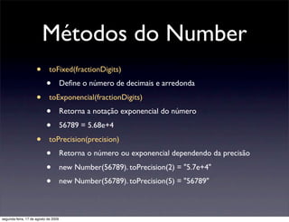 Métodos do Number
                     •       toFixed(fractionDigits)
                           •          Deﬁne o número de decimais e arredonda

                     •       toExponencial(fractionDigits)
                           •          Retorna a notação exponencial do número

                           •          56789 = 5.68e+4

                     •       toPrecision(precision)
                           •          Retorna o número ou exponencial dependendo da precisão

                           •          new Number(56789). toPrecision(2) = "5.7e+4"
                           •          new Number(56789). toPrecision(5) = "56789"



segunda-feira, 17 de agosto de 2009
 