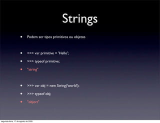 Strings
                     •       Podem ser tipos primitivos ou objetos



                     •       >>> var primitive = 'Hello';

                     •       >>> typeof primitive;

                     •       "string"



                     •       >>> var obj = new String('world');

                     •       >>> typeof obj;

                     •       "object"




segunda-feira, 17 de agosto de 2009
 