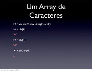Um Array de
                                       Caracteres
                        >>> var obj = new String('world');
                        >>> obj[0]
                        "w"
                        >>> obj[4]
                        "d"
                        >>> obj.length
                        5




segunda-feira, 17 de agosto de 2009
 