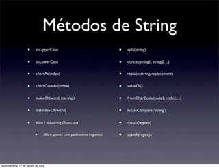 Métodos de String
                     •      toUpperCase                                    •   split(string)


                     •      toLowerCase                                    •   concat(string1, string2, ...)


                     •      chartAt(index)                                 •   replace(string, replacement)


                     •      chartCodeAt(index)                             •   valueOf()


                     •      indexOf(word, startAp)                         •   fromCharCode(code1, code2, ...)


                     •      lastIndexOf(word)                              •   localeCompare(‘string’)


                     •      slice / substring (from, to)                   •   match(regexp)


                           •      difere apenas com parâmetros negativos   •   search(regexp)




segunda-feira, 17 de agosto de 2009
 