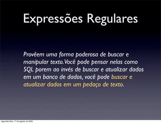 Expressões Regulares

                        Provêem uma forma poderosa de buscar e
                        manipular texto.Você pode pensar nelas como
                        SQL porem ao invés de buscar e atualizar dados
                        em um banco de dados, você pode buscar e
                        atualizar dados em um pedaço de texto.




segunda-feira, 17 de agosto de 2009
 