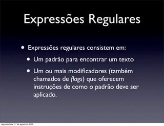 Expressões Regulares

                     • Expressões regulares consistem em:
                      • Um padrão para encontrar um texto
                      • Um ou mais modiﬁcadores (também
                                      chamados de ﬂags) que oferecem
                                      instruções de como o padrão deve ser
                                      aplicado.



segunda-feira, 17 de agosto de 2009
 